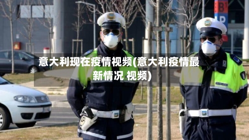 意大利现在疫情视频(意大利疫情最新情况 视频)-第2张图片