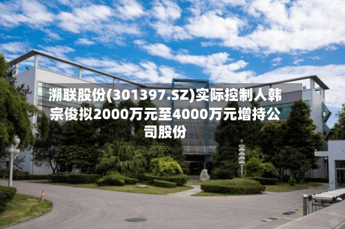 溯联股份(301397.SZ)实际控制人韩宗俊拟2000万元至4000万元增持公司股份