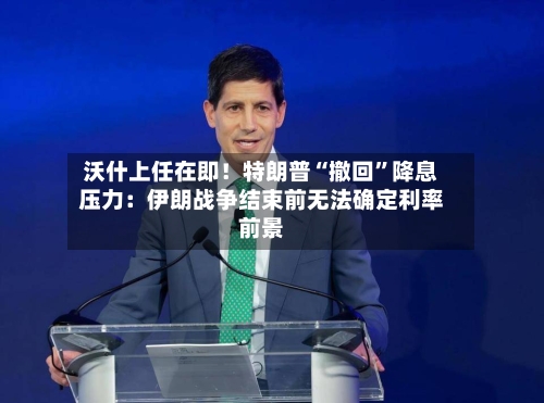 沃什上任在即！特朗普“撤回	”降息压力：伊朗战争结束前无法确定利率前景-第2张图片
