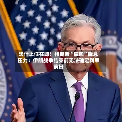 沃什上任在即！特朗普“撤回”降息压力：伊朗战争结束前无法确定利率前景