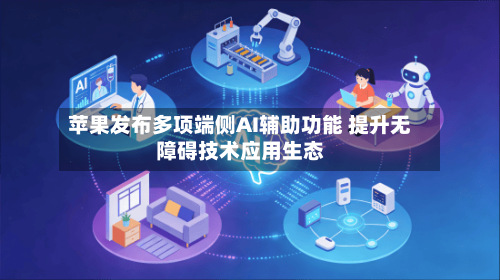苹果发布多项端侧AI辅助功能 提升无障碍技术应用生态