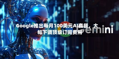 Google推出每月100美元AI套餐，大幅下调顶级订阅费用-第2张图片