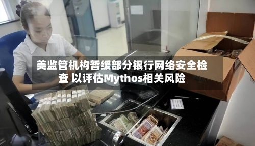 美监管机构暂缓部分银行网络安全检查 以评估Mythos相关风险